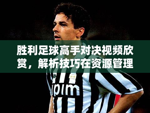 胜利足球高手对决视频欣赏，解析技巧在资源管理中的重要性及高效学习策略