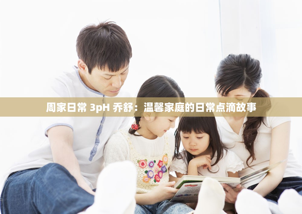 周家日常 3pH 乔舒：温馨家庭的日常点滴故事