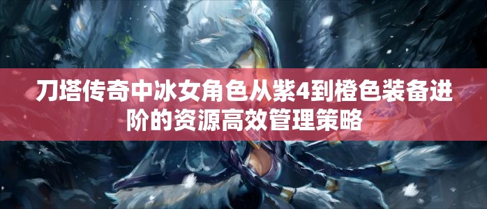 刀塔传奇中冰女角色从紫4到橙色装备进阶的资源高效管理策略