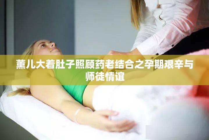 薰儿大着肚子照顾药老结合之孕期艰辛与师徒情谊