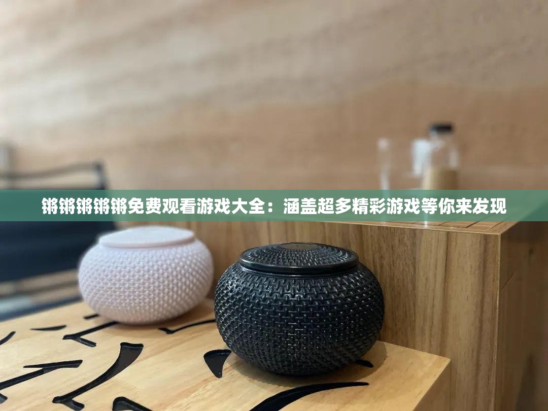 锵锵锵锵锵免费观看游戏大全：涵盖超多精彩游戏等你来发现