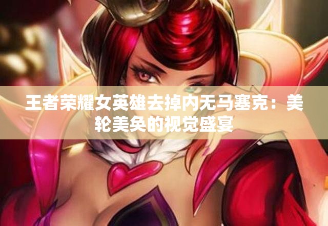 王者荣耀女英雄去掉内无马塞克：美轮美奂的视觉盛宴