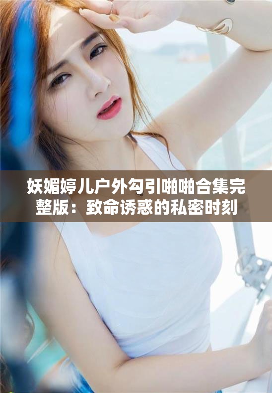 妖媚婷儿户外勾引啪啪合集完整版：致命诱惑的私密时刻