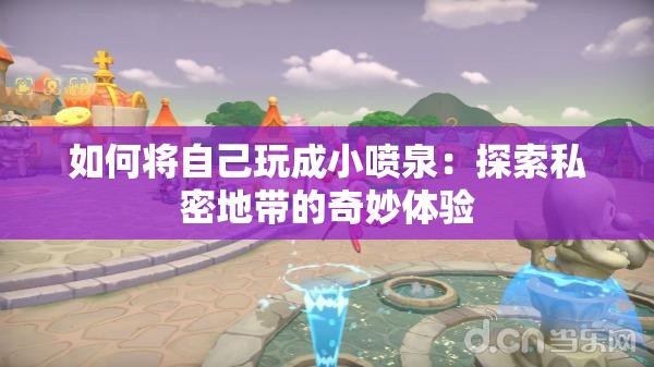 如何将自己玩成小喷泉：探索私密地带的奇妙体验