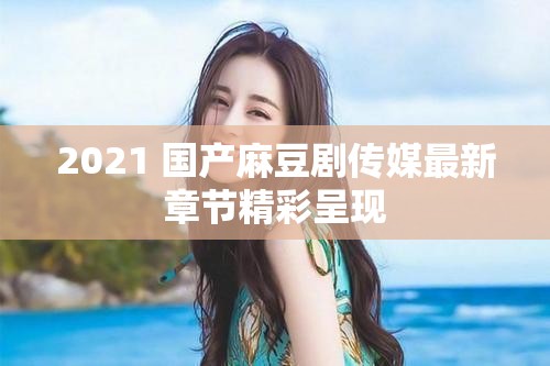 2021 国产麻豆剧传媒最新章节精彩呈现