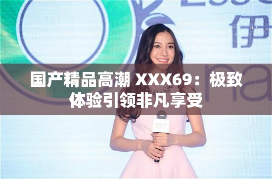 国产精品高潮 XXX69：极致体验引领非凡享受