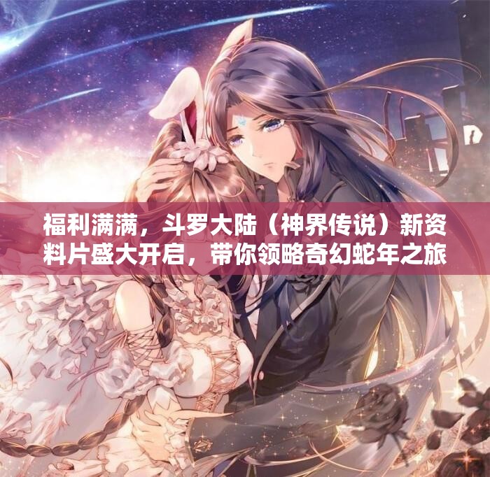 福利满满，斗罗大陆（神界传说）新资料片盛大开启，带你领略奇幻蛇年之旅