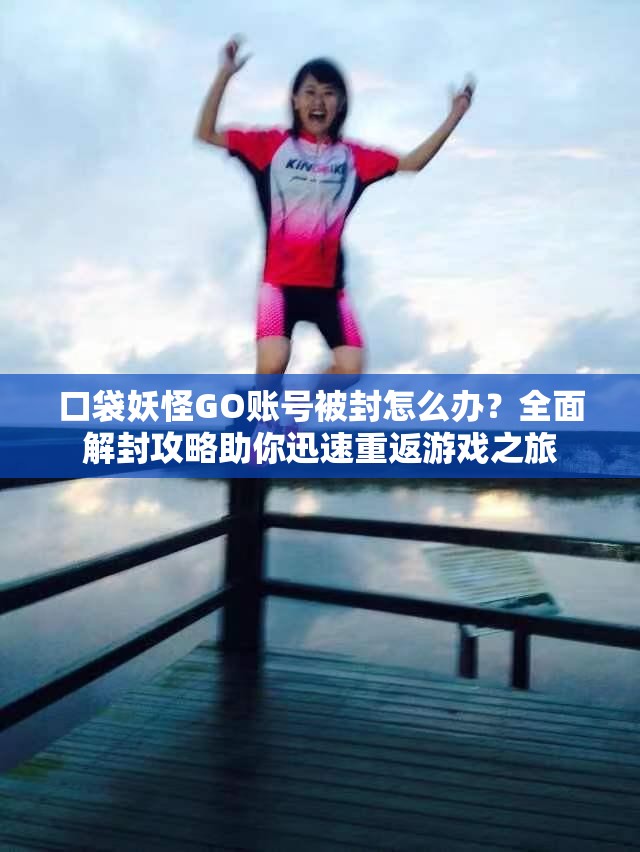 口袋妖怪GO账号被封怎么办？全面解封攻略助你迅速重返游戏之旅