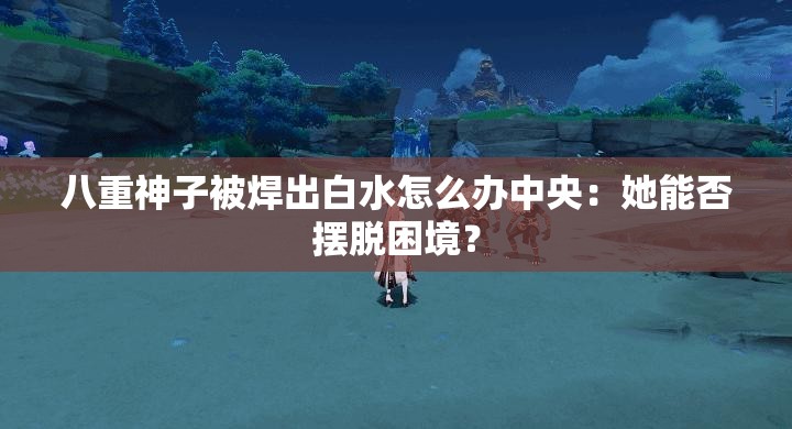 八重神子被焊出白水怎么办中央：她能否摆脱困境？