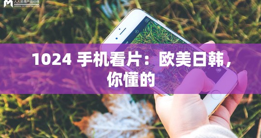 1024 手机看片：欧美日韩，你懂的