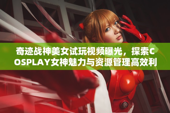 奇迹战神美女试玩视频曝光，探索COSPLAY女神魅力与资源管理高效利用策略