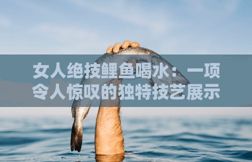 女人绝技鲤鱼喝水：一项令人惊叹的独特技艺展示