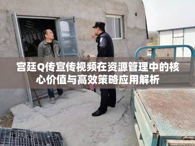 宫廷Q传宣传视频在资源管理中的核心价值与高效策略应用解析