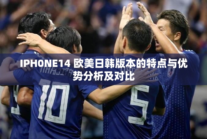 IPH0NE14 欧美日韩版本的特点与优势分析及对比
