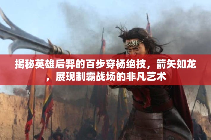 揭秘英雄后羿的百步穿杨绝技，箭矢如龙，展现制霸战场的非凡艺术