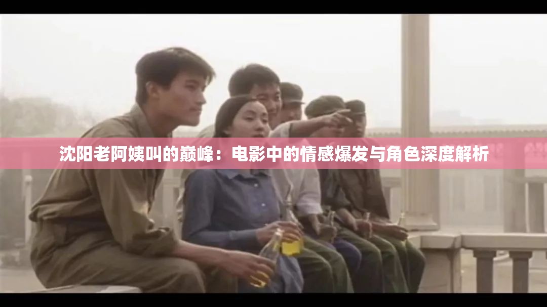 沈阳老阿姨叫的巅峰：电影中的情感爆发与角色深度解析