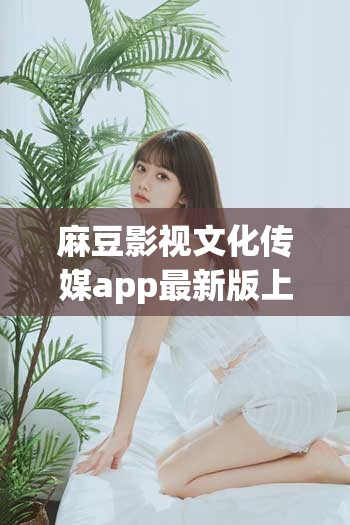 麻豆影视文化传媒app最新版上线：全新功能体验与热门影视资源一键畅享