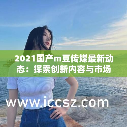 2021国产m豆传媒最新动态：探索创新内容与市场趋势的完美结合