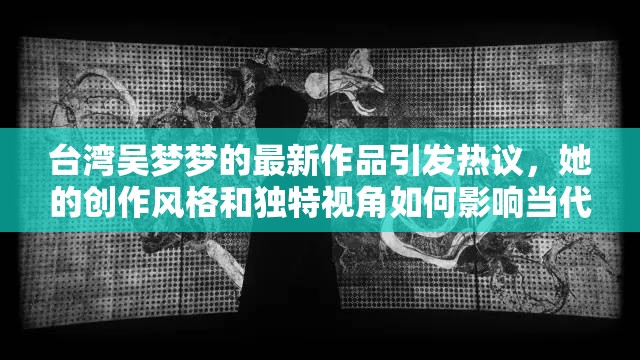 台湾吴梦梦的最新作品引发热议，她的创作风格和独特视角如何影响当代艺术圈？