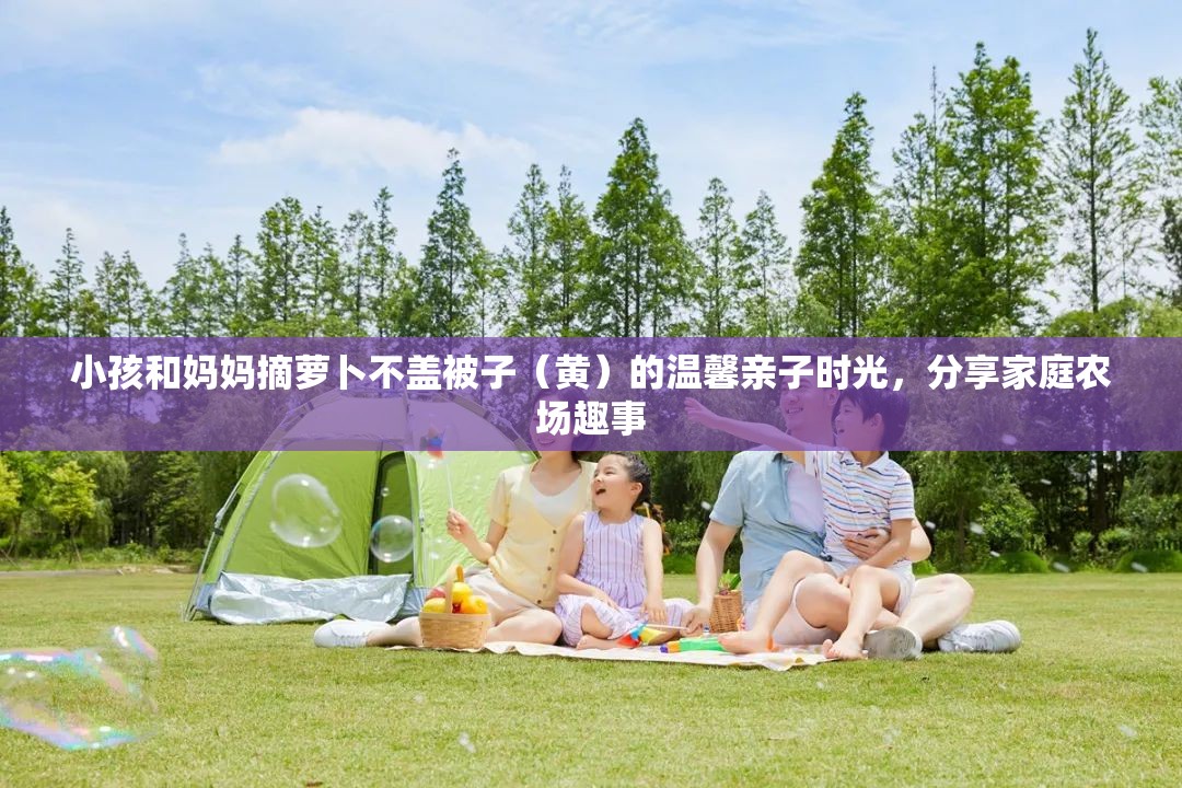 小孩和妈妈摘萝卜不盖被子（黄）的温馨亲子时光，分享家庭农场趣事