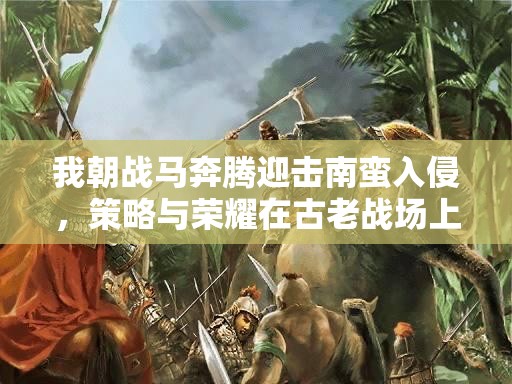 我朝战马奔腾迎击南蛮入侵，策略与荣耀在古老战场上碰撞的史诗篇章