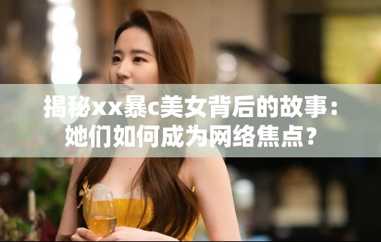 揭秘xx暴c美女背后的故事：她们如何成为网络焦点？