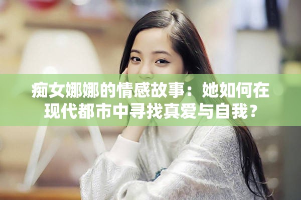 痴女娜娜的情感故事：她如何在现代都市中寻找真爱与自我？