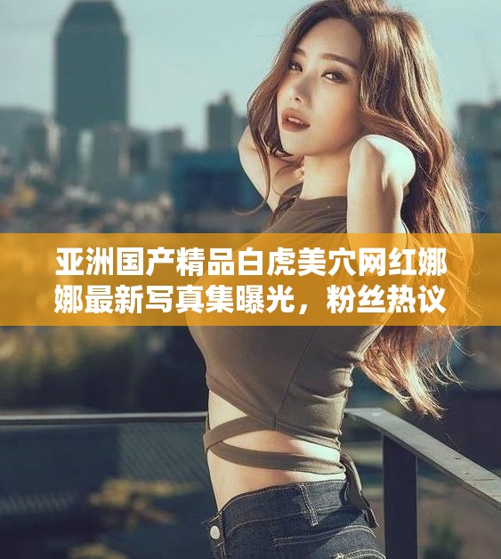 亚洲国产精品白虎美穴网红娜娜最新写真集曝光，粉丝热议不断，性感魅力无法抵挡