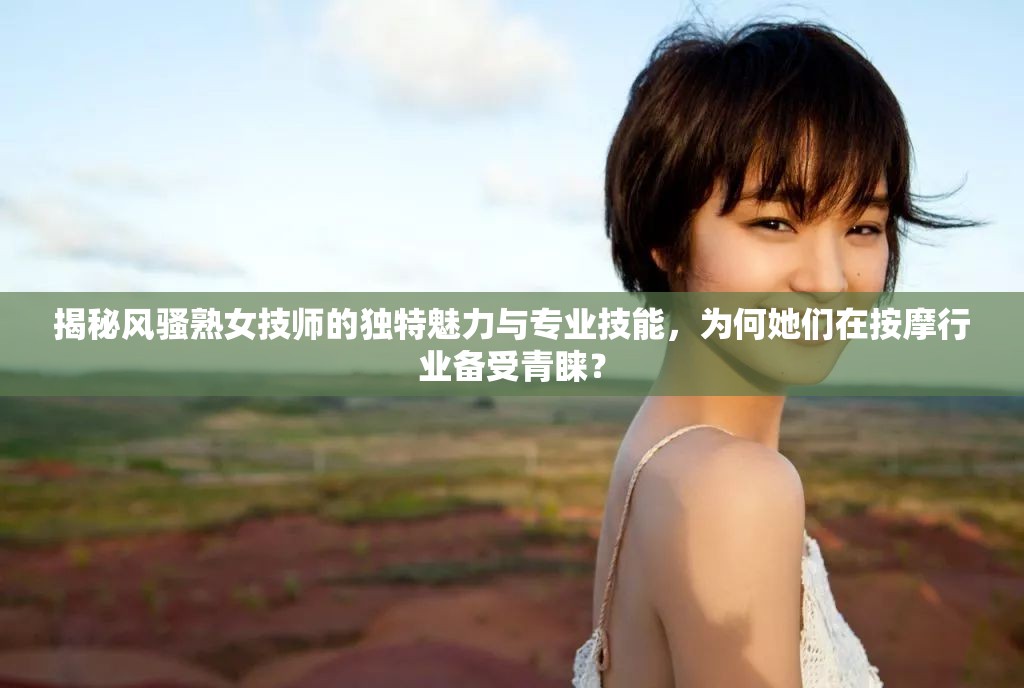 揭秘风骚熟女技师的独特魅力与专业技能，为何她们在按摩行业备受青睐？