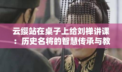 云缨站在桌子上给刘禅讲课：历史名将的智慧传承与教育新视角解析