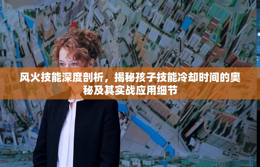 风火技能深度剖析，揭秘孩子技能冷却时间的奥秘及其实战应用细节