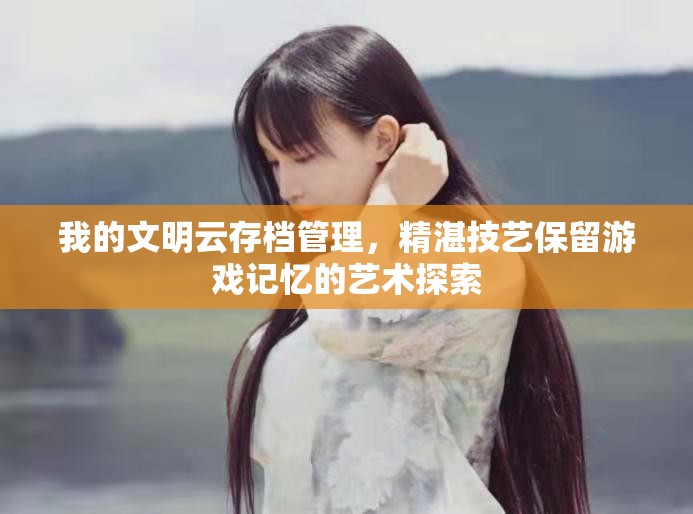 我的文明云存档管理，精湛技艺保留游戏记忆的艺术探索