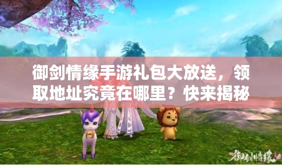 御剑情缘手游礼包大放送，领取地址究竟在哪里？快来揭秘！