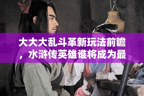大大大乱斗革新玩法前瞻，水浒传英雄谁将成为最强战力？