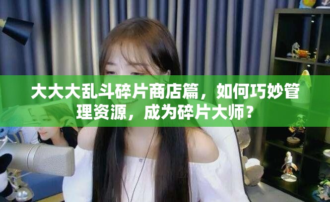 大大大乱斗碎片商店篇，如何巧妙管理资源，成为碎片大师？