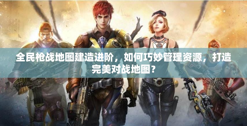 全民枪战地图建造进阶，如何巧妙管理资源，打造完美对战地图？