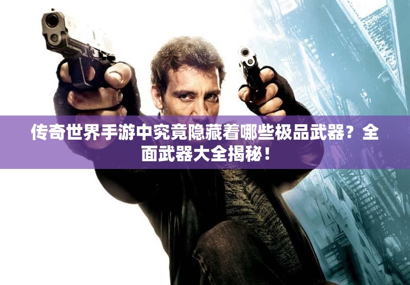 传奇世界手游中究竟隐藏着哪些极品武器？全面武器大全揭秘！
