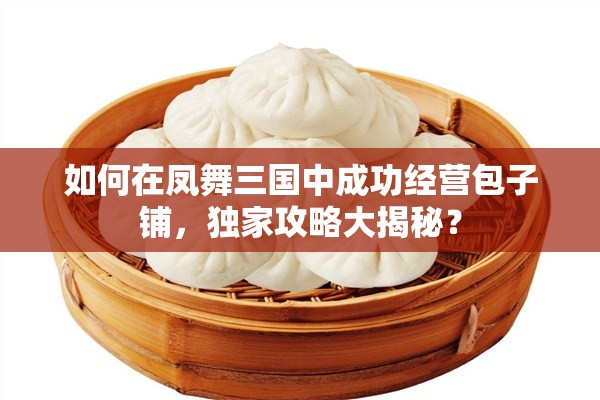 如何在凤舞三国中成功经营包子铺，独家攻略大揭秘？