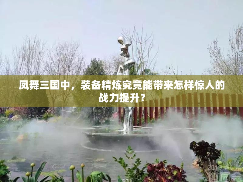 凤舞三国中，装备精炼究竟能带来怎样惊人的战力提升？