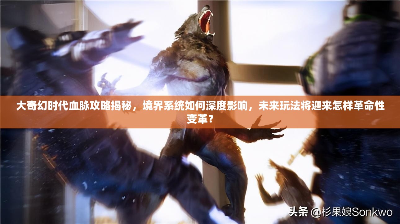 大奇幻时代血脉攻略揭秘，境界系统如何深度影响，未来玩法将迎来怎样革命性变革？
