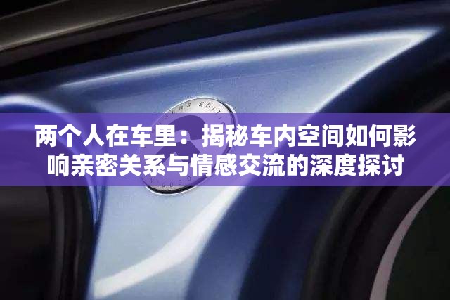 两个人在车里：揭秘车内空间如何影响亲密关系与情感交流的深度探讨