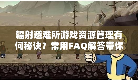 辐射避难所游戏资源管理有何秘诀？常用FAQ解答带你揭秘！