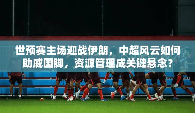 世预赛主场迎战伊朗，中超风云如何助威国脚，资源管理成关键悬念？