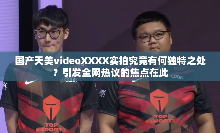 国产天美videoXXXX实拍究竟有何独特之处？引发全网热议的焦点在此