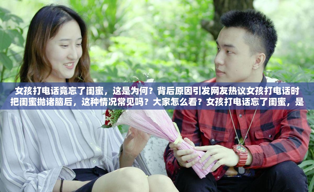 女孩打电话竟忘了闺蜜，这是为何？背后原因引发网友热议女孩打电话时把闺蜜抛诸脑后，这种情况常见吗？大家怎么看？女孩打电话忘了闺蜜，是无心之失还是另有隐情？快来一探究竟
