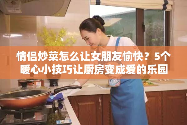 情侣炒菜怎么让女朋友愉快？5个暖心小技巧让厨房变成爱的乐园