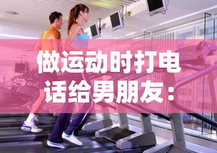 做运动时打电话给男朋友：如何在健身中保持情感联系的最佳方法