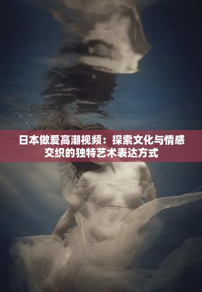 日本做爰高潮视频：探索文化与情感交织的独特艺术表达方式