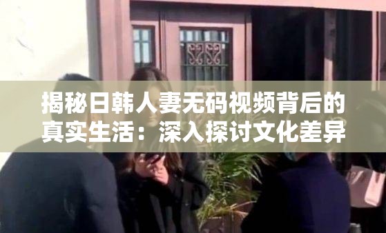 揭秘日韩人妻无码视频背后的真实生活：深入探讨文化差异与情感表达