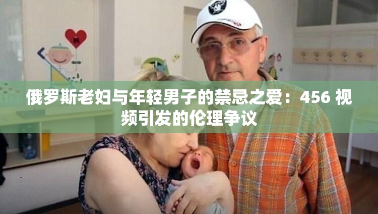 俄罗斯老妇与年轻男子的禁忌之爱：456 视频引发的伦理争议